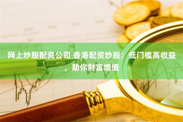 网上炒股配资公司 香港配资炒股：低门槛高收益，助你财富增值