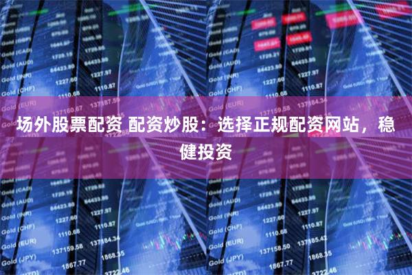 场外股票配资 配资炒股：选择正规配资网站，稳健投资