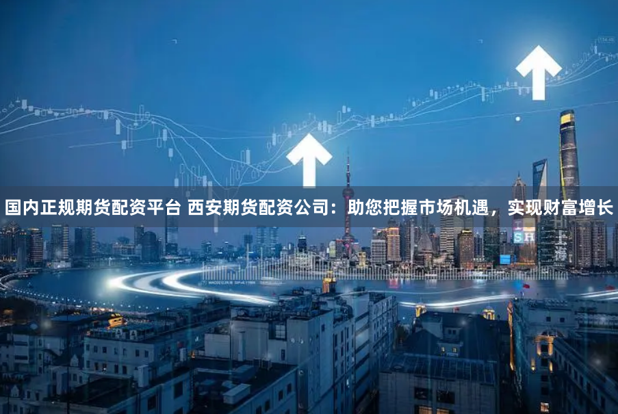 国内正规期货配资平台 西安期货配资公司：助您把握市场机遇，实现财富增长