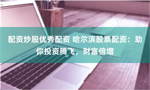 配资炒股优秀配资 哈尔滨股票配资：助你投资腾飞，财富倍增