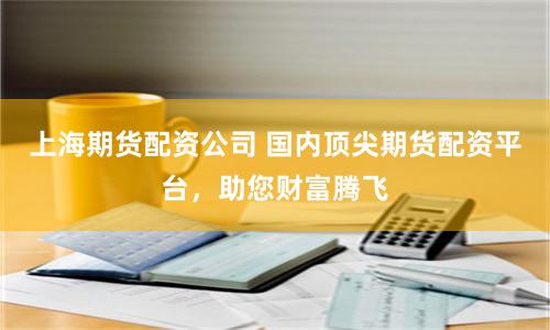 上海期货配资公司 国内顶尖期货配资平台，助您财富腾飞
