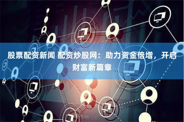 股票配资新闻 配资炒股网：助力资金倍增，开启财富新篇章