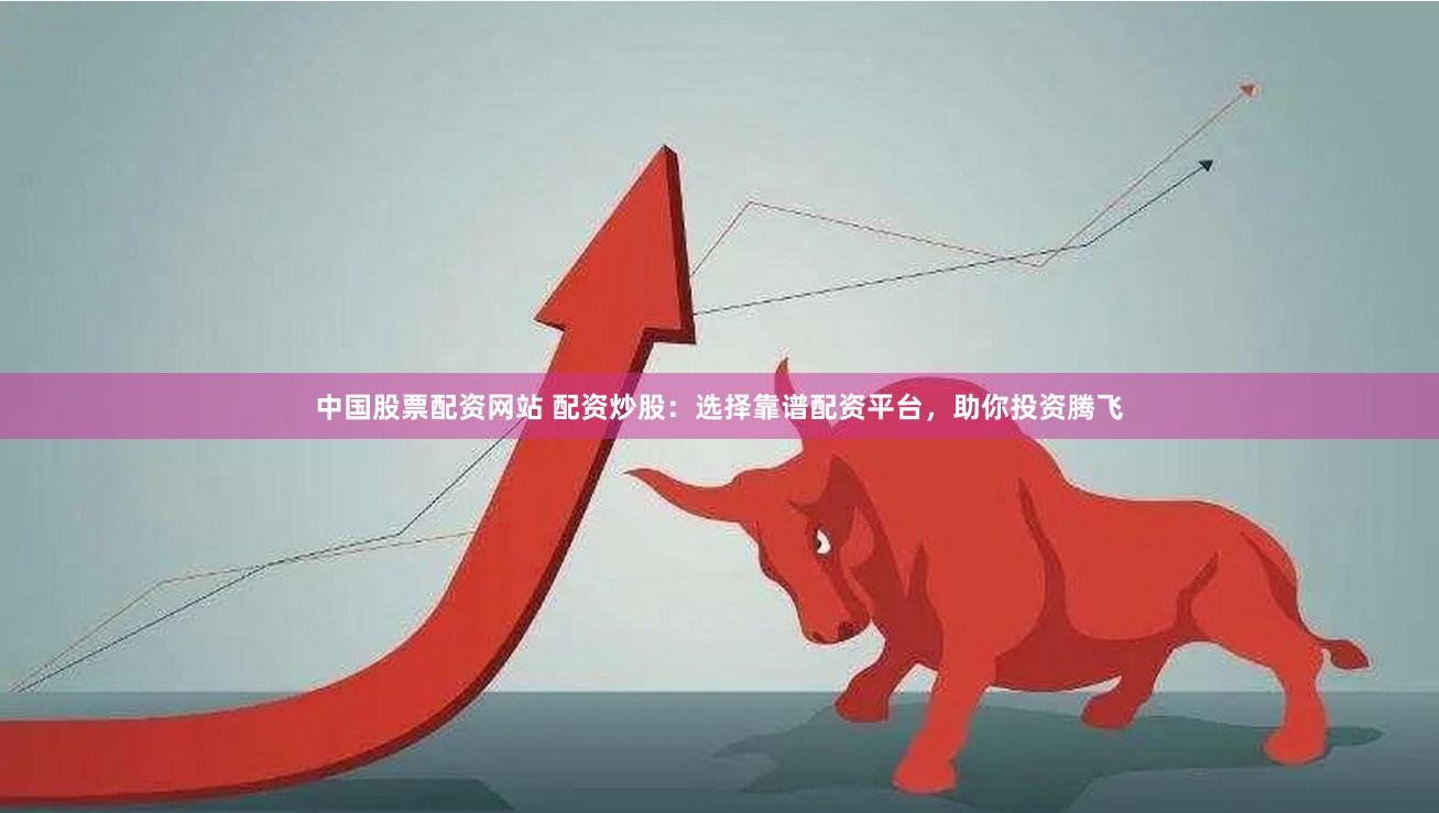中国股票配资网站 配资炒股：选择靠谱配资平台，助你投资腾飞