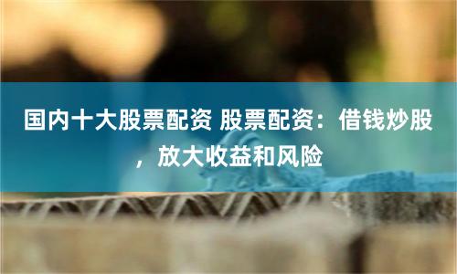 国内十大股票配资 股票配资：借钱炒股，放大收益和风险