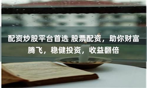 配资炒股平台首选 股票配资，助你财富腾飞，稳健投资，收益翻倍