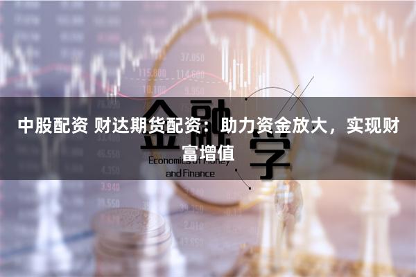 中股配资 财达期货配资：助力资金放大，实现财富增值