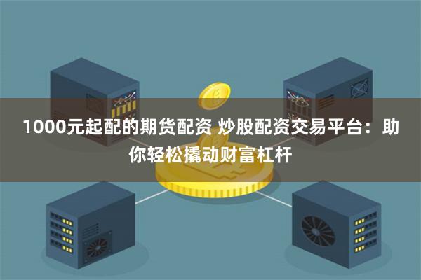 1000元起配的期货配资 炒股配资交易平台：助你轻松撬动财富杠杆