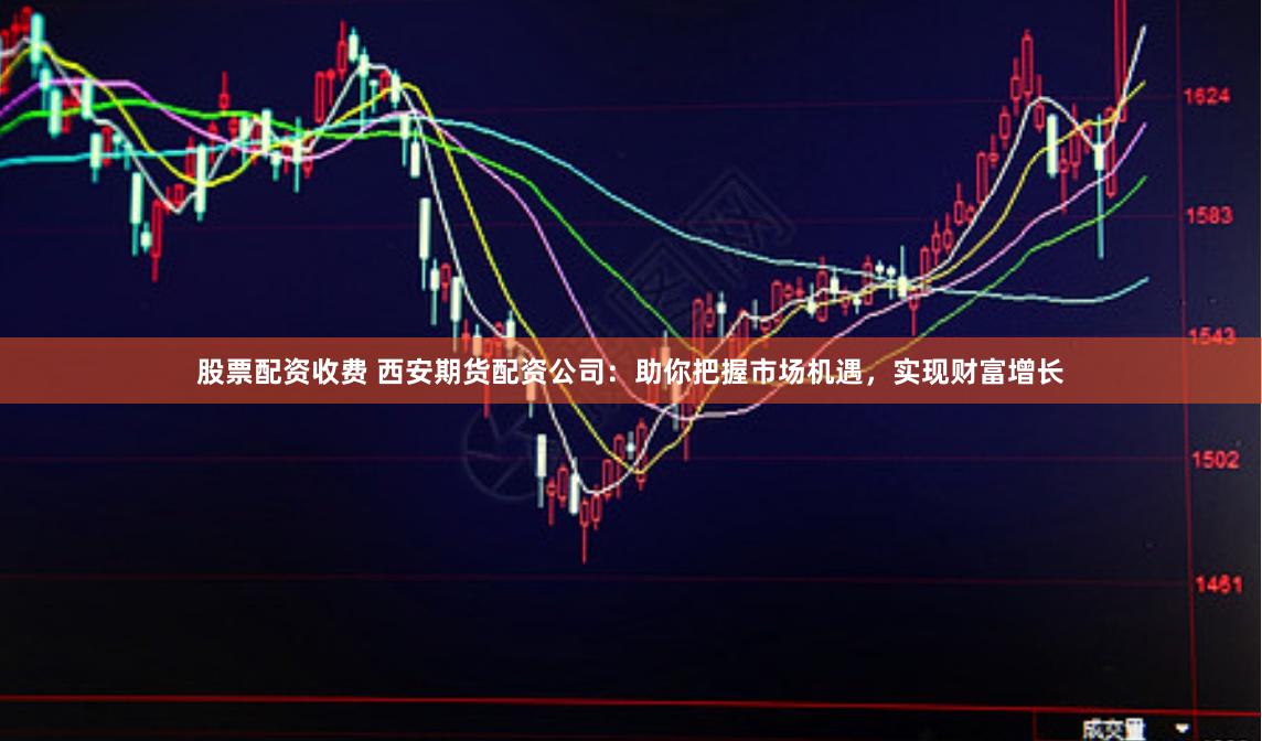 股票配资收费 西安期货配资公司：助你把握市场机遇，实现财富增长