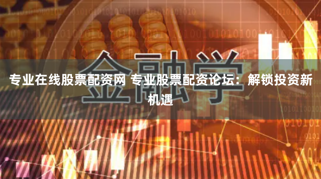 专业在线股票配资网 专业股票配资论坛：解锁投资新机遇