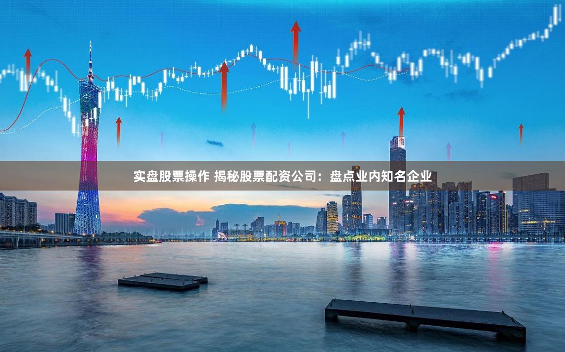 实盘股票操作 揭秘股票配资公司：盘点业内知名企业