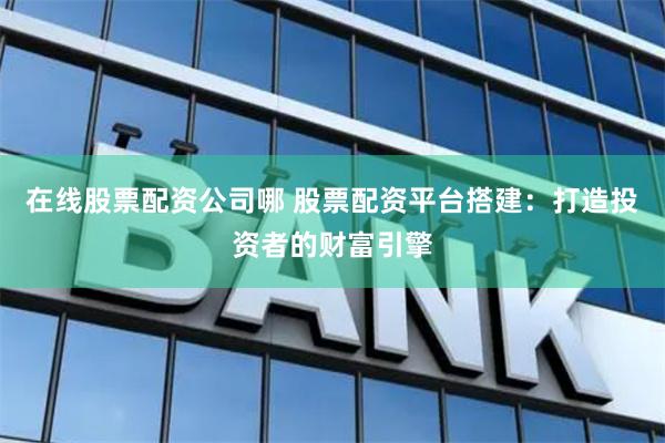 在线股票配资公司哪 股票配资平台搭建：打造投资者的财富引擎