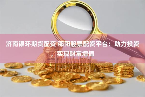 济南银环期货配资 邵阳股票配资平台：助力投资，实现财富增值