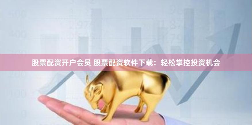 股票配资开户会员 股票配资软件下载：轻松掌控投资机会