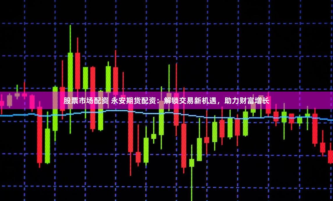股票市场配资 永安期货配资：解锁交易新机遇，助力财富增长
