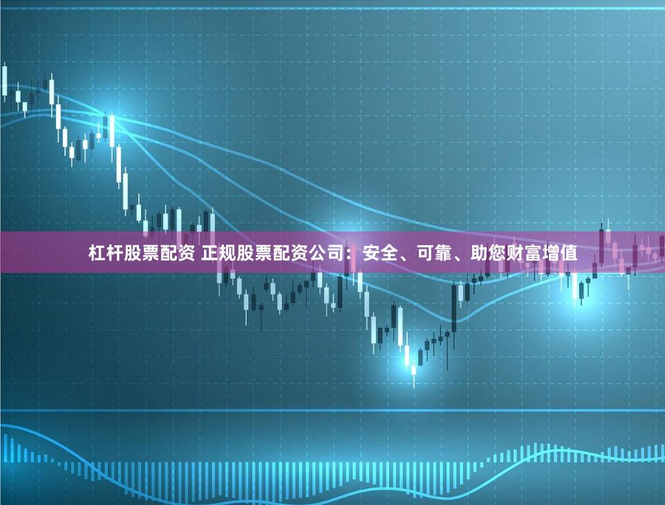 杠杆股票配资 正规股票配资公司：安全、可靠、助您财富增值