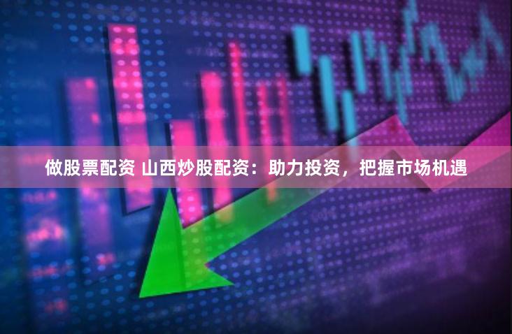 做股票配资 山西炒股配资：助力投资，把握市场机遇