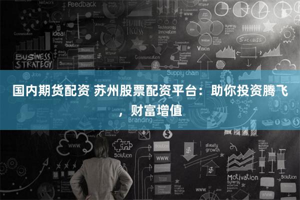 国内期货配资 苏州股票配资平台：助你投资腾飞，财富增值