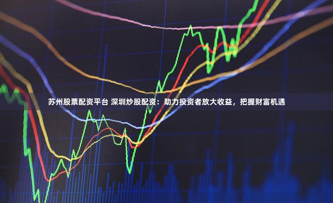 苏州股票配资平台 深圳炒股配资：助力投资者放大收益，把握财富机遇
