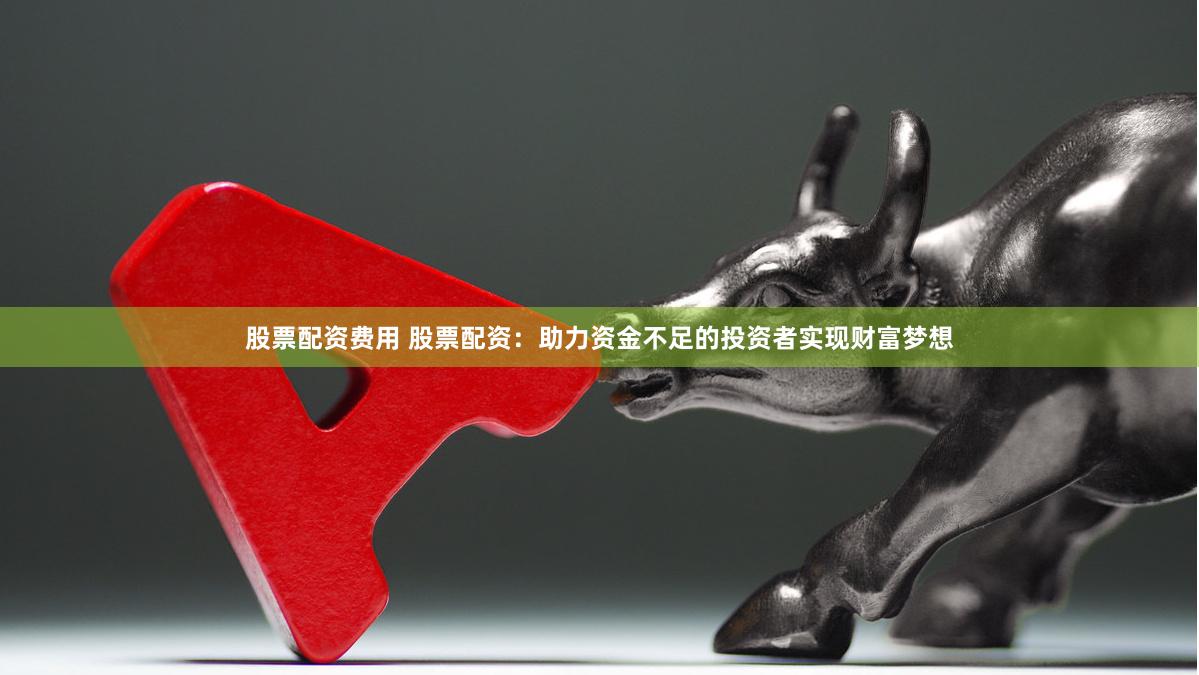 股票配资费用 股票配资：助力资金不足的投资者实现财富梦想