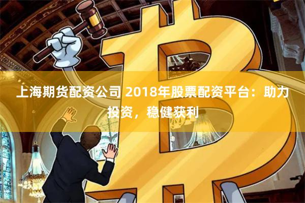 上海期货配资公司 2018年股票配资平台：助力投资，稳健获利