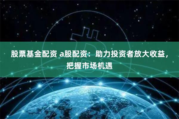 股票基金配资 a股配资：助力投资者放大收益，把握市场机遇