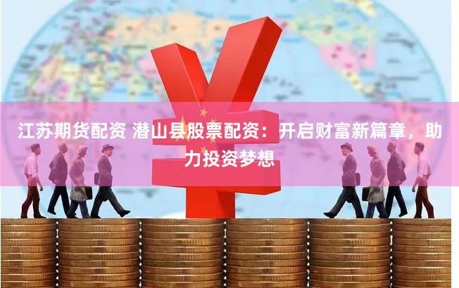 江苏期货配资 潜山县股票配资：开启财富新篇章，助力投资梦想