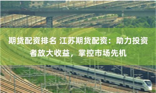 期货配资排名 江苏期货配资：助力投资者放大收益，掌控市场先机