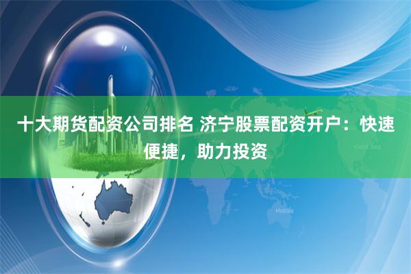 十大期货配资公司排名 济宁股票配资开户：快速便捷，助力投资