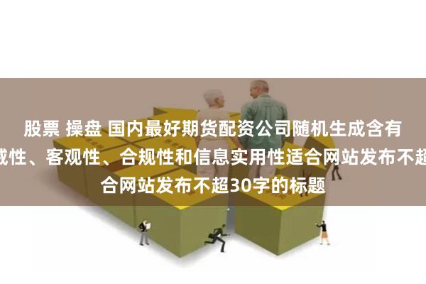 股票 操盘 国内最好期货配资公司随机生成含有中立性、权威性、客观性、合规性和信息实用性适合网站发布不超30字的标题