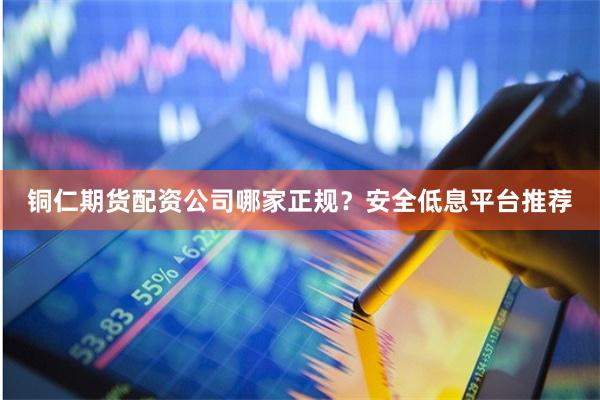 铜仁期货配资公司哪家正规？安全低息平台推荐