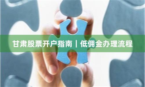 甘肃股票开户指南｜低佣金办理流程