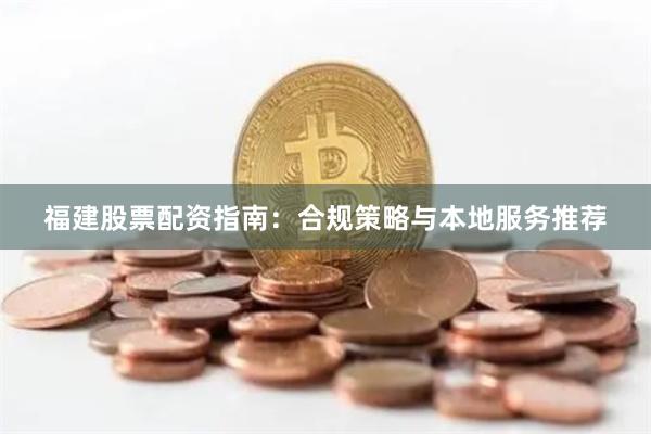福建股票配资指南：合规策略与本地服务推荐